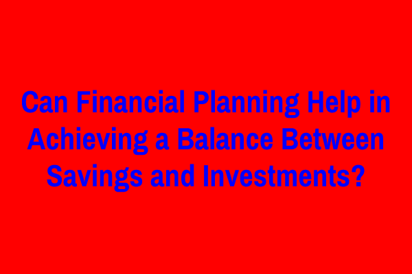 Can Financial Planning Help in Achieving a Balance Between Savings and Investments?
