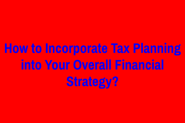 How to Incorporate Tax Planning into Your Overall Financial Strategy?